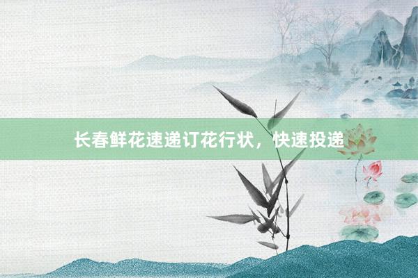 长春鲜花速递订花行状，快速投递